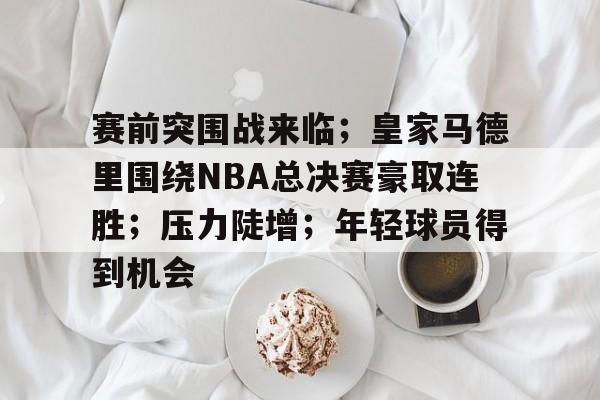 开云官网-包含赛前突围战来临；皇家马德里围绕NBA总决赛豪取连胜；压力陡增；年轻球员得到机会的词条